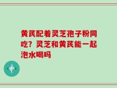 黄芪配着灵芝孢子粉同吃？灵芝和黄芪能一起泡水喝吗