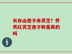 长白山孢子赤灵芝？乔秀红灵芝孢子粉是真的吗