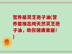营养屋灵芝孢子油(营养屋推出纯天然灵芝孢子油，助你健康美丽！)