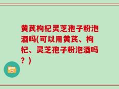 黄芪枸杞灵芝孢子粉泡酒吗(可以用黄芪、枸杞、灵芝孢子粉泡酒吗？)
