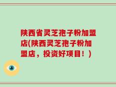 陕西省灵芝孢子粉加盟店(陕西灵芝孢子粉加盟店，投资好项目！)
