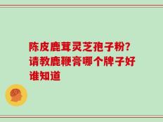 陈皮鹿茸灵芝孢子粉？请教鹿鞭膏哪个牌子好谁知道