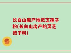 长白山原产地灵芝孢子粉(长白山出产的灵芝孢子粉)