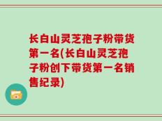 长白山灵芝孢子粉带货第一名(长白山灵芝孢子粉创下带货第一名销售纪录)