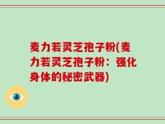 麦力若灵芝孢子粉(麦力若灵芝孢子粉：强化身体的秘密武器)