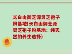 长白山御芝源灵芝孢子粉基地(长白山御芝源灵芝孢子粉基地：纯天然的养生选择)