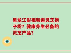 黑龙江影视频道灵芝孢子粉？健康养生必备的灵芝产品？