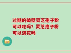 过期的破壁灵芝孢子粉可以吃吗？灵芝孢子粉可以浇花吗