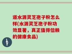 道水源灵芝孢子粉怎么样(水源灵芝孢子粉功效显著，真正值得信赖的健康食品)