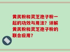 黄芪粉和灵芝孢子粉一起的功效与用法？详解黄芪粉和灵芝孢子粉的联合应用？