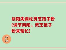 阴阳失调吃灵芝孢子粉(调节阴阳，灵芝孢子粉来帮忙)
