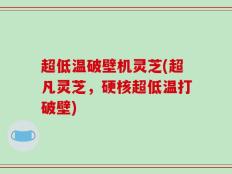 超低温破壁机灵芝(超凡灵芝，硬核超低温打破壁)