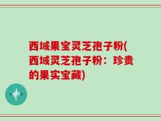 西域果宝灵芝孢子粉(西域灵芝孢子粉：珍贵的果实宝藏)