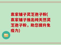 袁家铺子灵芝孢子粉(袁家铺子推出纯天然灵芝孢子粉，助您提升免疫力)