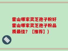 霍山哪家灵芝孢子粉好霍山哪家灵芝孢子粉品质最佳？【推荐】)