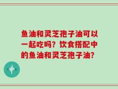 鱼油和灵芝孢子油可以一起吃吗？饮食搭配中的鱼油和灵芝孢子油？