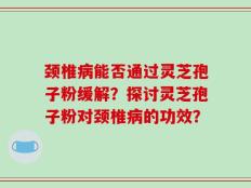 颈椎病能否通过灵芝孢子粉缓解？探讨灵芝孢子粉对颈椎病的功效？