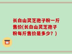 长白山灵芝孢子粉一斤售价(长白山灵芝孢子粉每斤售价是多少？)