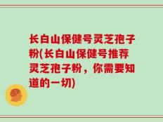 长白山保健号灵芝孢子粉(长白山保健号推荐灵芝孢子粉，你需要知道的一切)