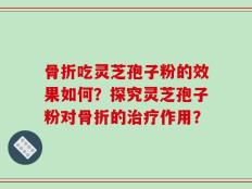 骨折吃灵芝孢子粉的效果如何？探究灵芝孢子粉对骨折的治疗作用？