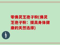 零佛灵芝孢子粉(佛灵芝孢子粉：提高身体健康的天然选择)