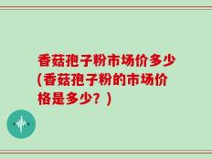 香菇孢子粉市场价多少(香菇孢子粉的市场价格是多少？)
