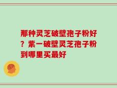 那种灵芝破壁孢子粉好？紫一破壁灵芝孢子粉到哪里买最好