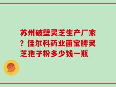 苏州破壁灵芝生产厂家？佳尔科药业菌宝牌灵芝孢子粉多少钱一瓶