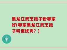 黑龙江灵芝孢子粉哪家好(哪家黑龙江灵芝孢子粉更优秀？)