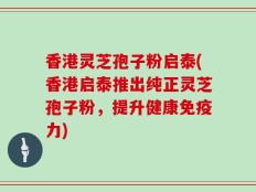 香港灵芝孢子粉启泰(香港启泰推出纯正灵芝孢子粉，提升健康免疫力)