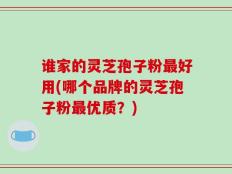 谁家的灵芝孢子粉最好用(哪个品牌的灵芝孢子粉最优质？)