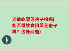 还能吃灵芝孢子粉吗(能否继续食用灵芝孢子粉？这是问题)