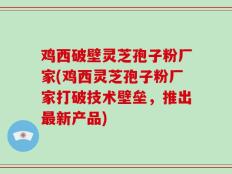 鸡西破壁灵芝孢子粉厂家(鸡西灵芝孢子粉厂家打破技术壁垒，推出最新产品)