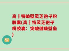 高愽特破壁灵芝孢子粉胶囊(高愽特灵芝孢子粉胶囊：突破健康壁垒)