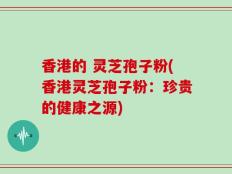 香港的 灵芝孢子粉(香港灵芝孢子粉：珍贵的健康之源)