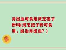 鼻出血可食用灵芝孢子粉吗(灵芝孢子粉可食用，能治鼻出血？)