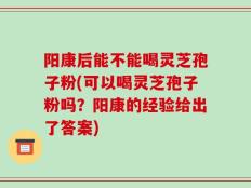 阳康后能不能喝灵芝孢子粉(可以喝灵芝孢子粉吗？阳康的经验给出了答案)