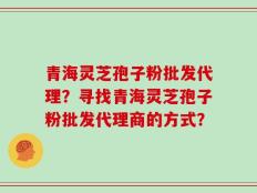 青海灵芝孢子粉批发代理？寻找青海灵芝孢子粉批发代理商的方式？