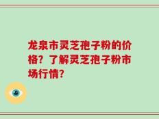 龙泉市灵芝孢子粉的价格？了解灵芝孢子粉市场行情？