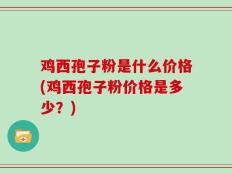 鸡西孢子粉是什么价格(鸡西孢子粉价格是多少？)