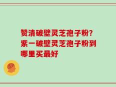 赞清破壁灵芝孢子粉？紫一破壁灵芝孢子粉到哪里买最好