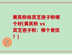 黄芪粉和灵芝孢子粉哪个好(黄芪粉 vs 灵芝孢子粉：哪个更优？)