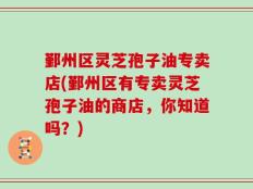 鄞州区灵芝孢子油专卖店(鄞州区有专卖灵芝孢子油的商店，你知道吗？)