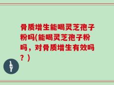骨质增生能喝灵芝孢子粉吗(能喝灵芝孢子粉吗，对骨质增生有效吗？)