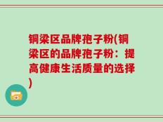 铜梁区品牌孢子粉(铜梁区的品牌孢子粉：提高健康生活质量的选择)