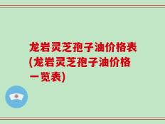龙岩灵芝孢子油价格表(龙岩灵芝孢子油价格一览表)