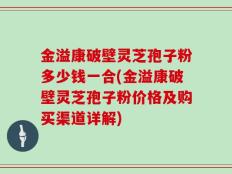 金溢康破壁灵芝孢子粉多少钱一合(金溢康破壁灵芝孢子粉价格及购买渠道详解)