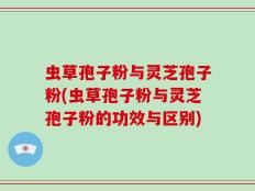 虫草孢子粉与灵芝孢子粉(虫草孢子粉与灵芝孢子粉的功效与区别)