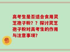 高考生是否适合食用灵芝孢子粉？？探讨灵芝孢子粉对高考生的作用与注意事项？