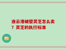 连云港破壁灵芝怎么卖？灵芝的执行标准